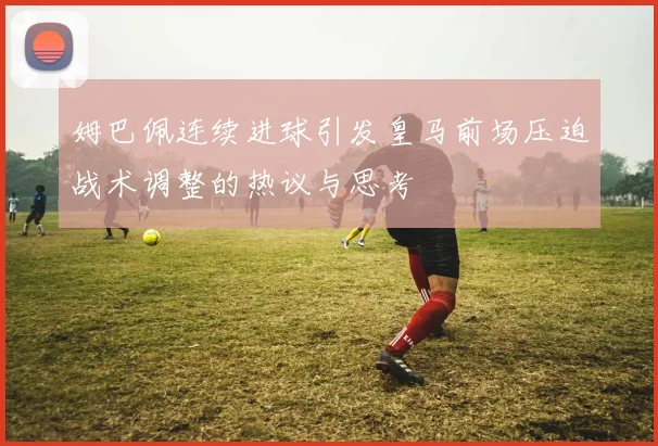姆巴佩连续进球引发皇马前场压迫战术调整的热议与思考