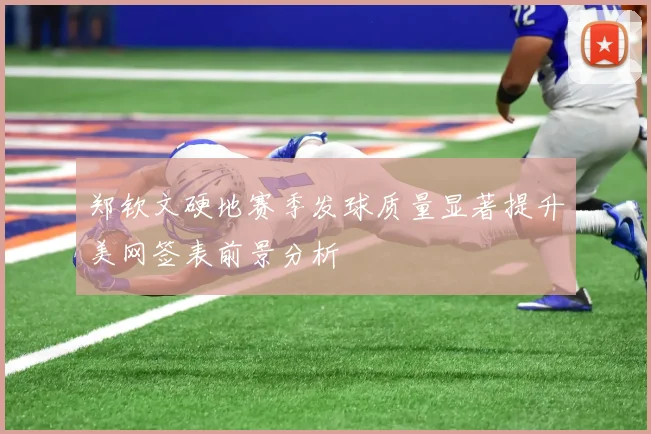 郑钦文硬地赛季发球质量显著提升美网签表前景分析