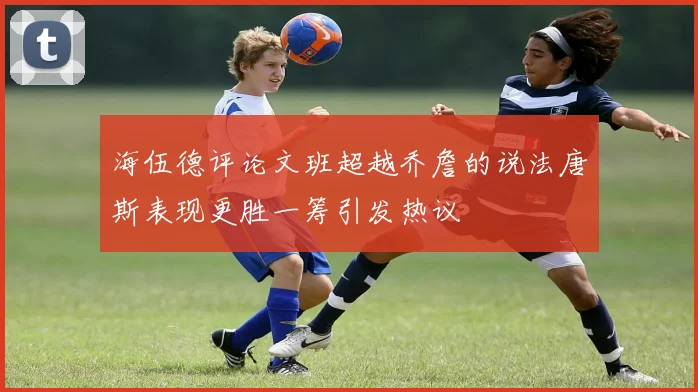 海伍德评论文班超越乔詹的说法唐斯表现更胜一筹引发热议