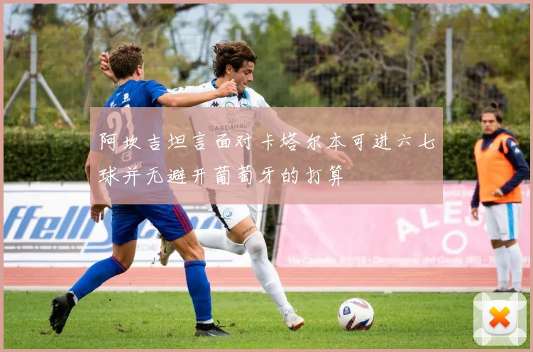 阿坎吉坦言面对卡塔尔本可进六七球并无避开葡萄牙的打算