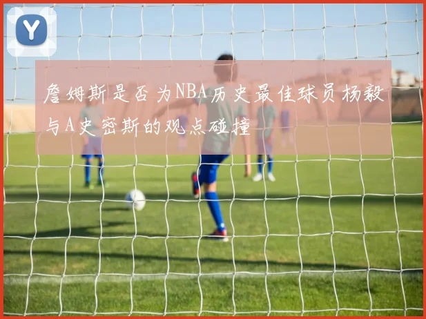詹姆斯是否为NBA历史最佳球员杨毅与A史密斯的观点碰撞