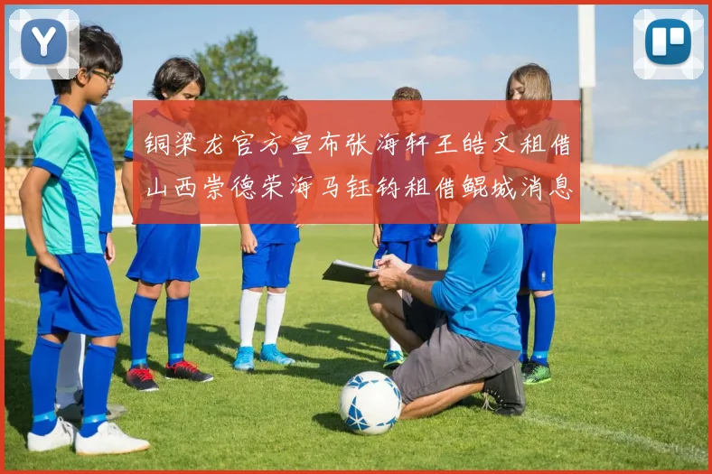 铜梁龙官方宣布张海轩王皓文租借山西崇德荣海马钰钧租借鲲城消息