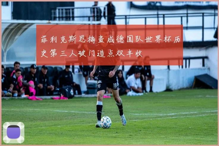 菲利克斯恩梅查成德国队世界杯历史第三人破门造点双丰收