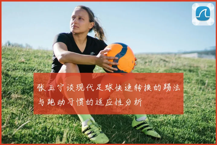 张玉宁谈现代足球快速转换的踢法与跑动习惯的适应性分析