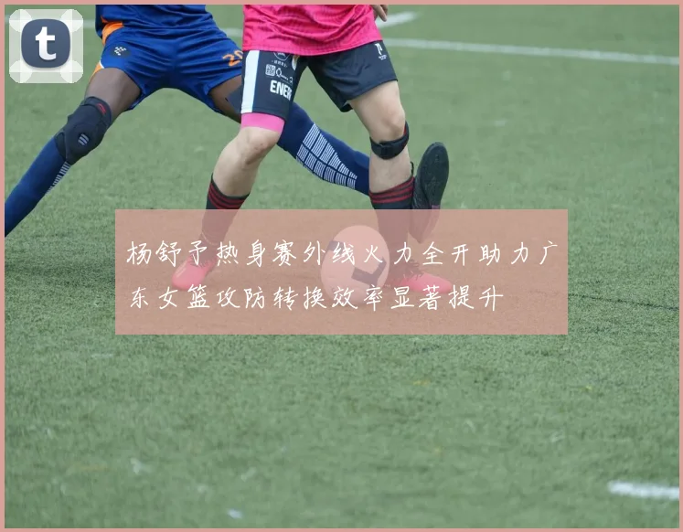杨舒予热身赛外线火力全开助力广东女篮攻防转换效率显著提升