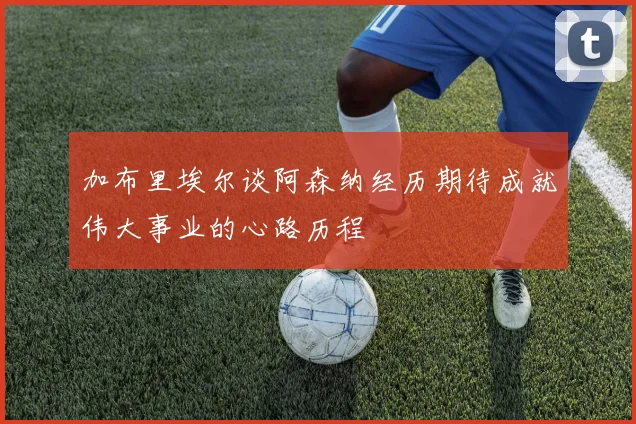 加布里埃尔谈阿森纳经历期待成就伟大事业的心路历程