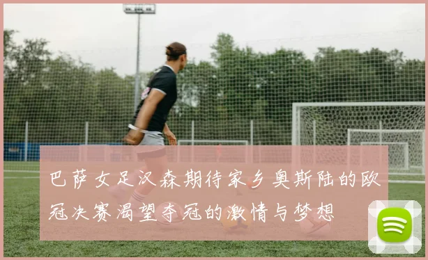 巴萨女足汉森期待家乡奥斯陆的欧冠决赛渴望夺冠的激情与梦想