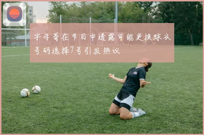 字母哥在节目中透露可能更换球衣号码选择7号引发热议