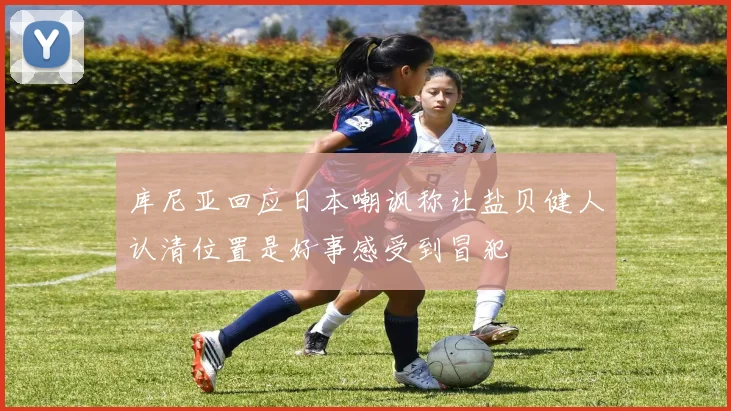 库尼亚回应日本嘲讽称让盐贝健人认清位置是好事感受到冒犯