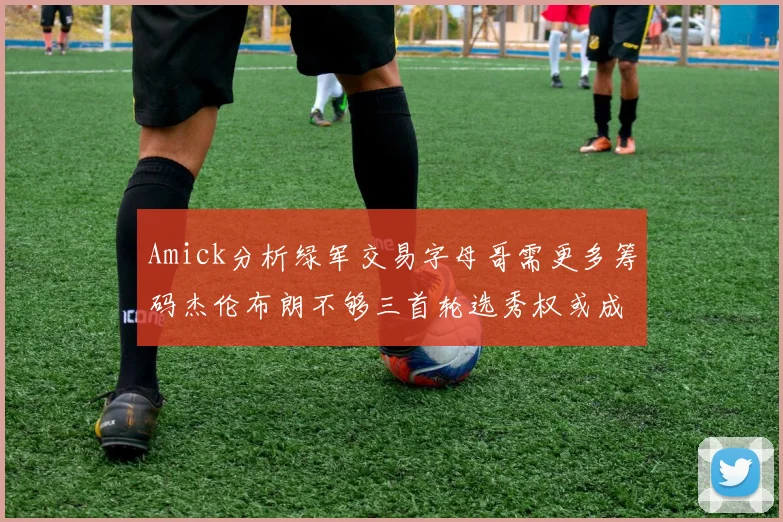 Amick分析绿军交易字母哥需更多筹码杰伦布朗不够三首轮选秀权或成关键