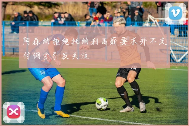 阿森纳拒绝托纳利高薪要求并不支付佣金引发关注