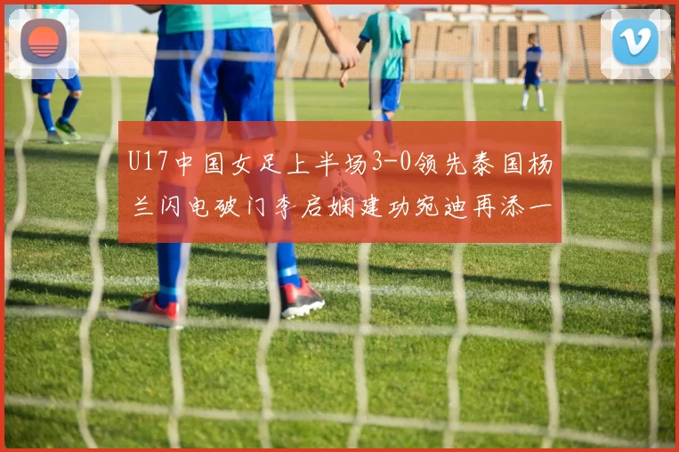 U17中国女足上半场3-0领先泰国杨兰闪电破门李启娴建功宛迪再添一分