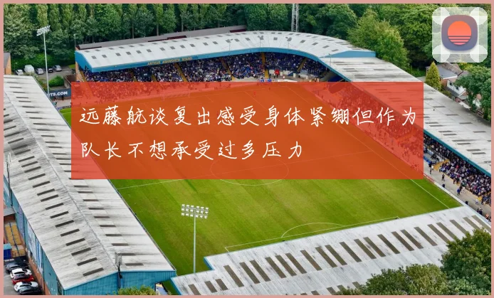 远藤航谈复出感受身体紧绷但作为队长不想承受过多压力