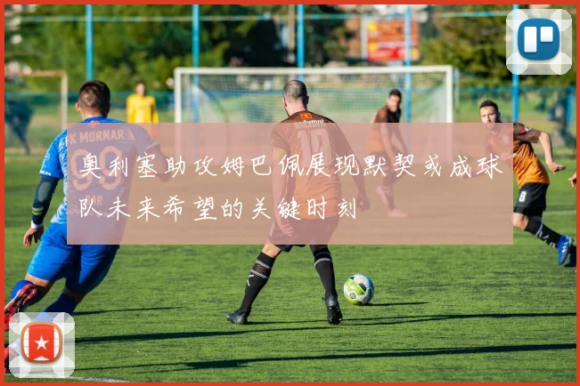 奥利塞助攻姆巴佩展现默契或成球队未来希望的关键时刻