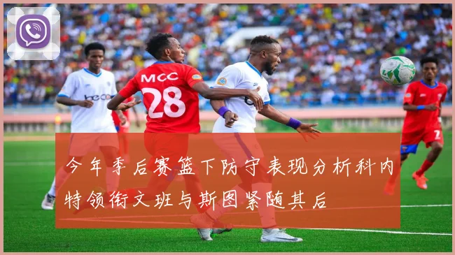 今年季后赛篮下防守表现分析科内特领衔文班与斯图紧随其后