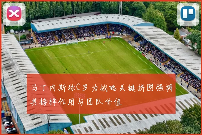 马丁内斯称C罗为战略关键拼图强调其榜样作用与团队价值