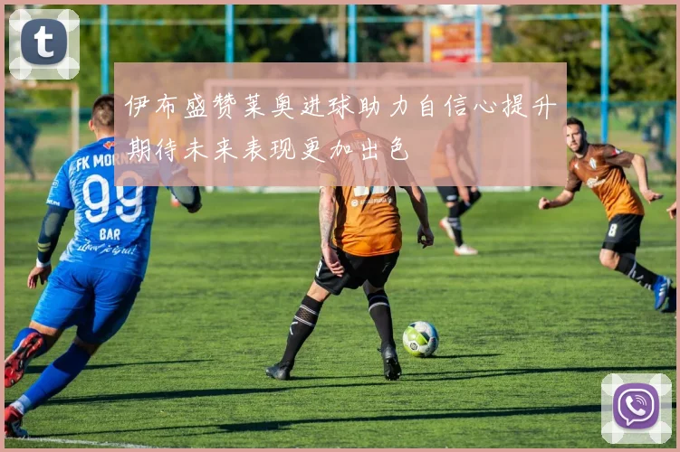 伊布盛赞莱奥进球助力自信心提升期待未来表现更加出色