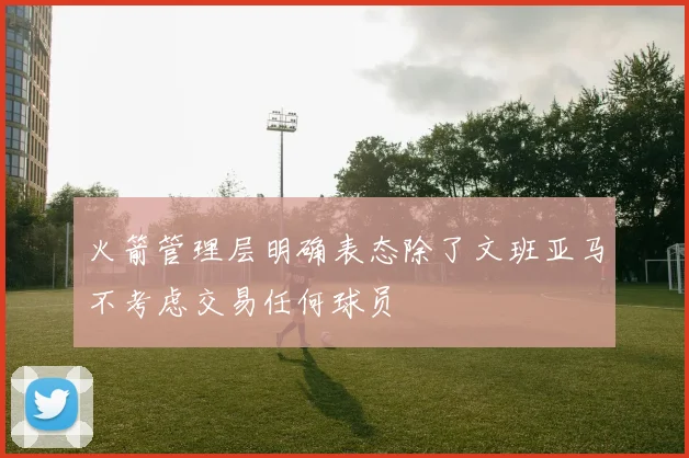 火箭管理层明确表态除了文班亚马不考虑交易任何球员
