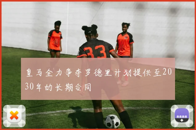 皇马全力争夺罗德里计划提供至2030年的长期合同