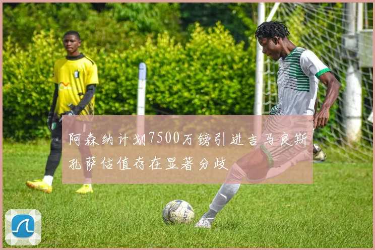 阿森纳计划7500万镑引进吉马良斯孔萨估值存在显著分歧