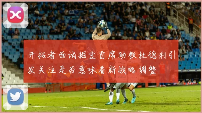 开拓者面试掘金首席助教杜德利引发关注是否意味着新战略调整