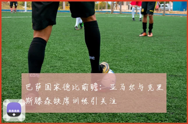 巴萨国家德比前瞻：亚马尔与克里斯滕森缺席训练引关注