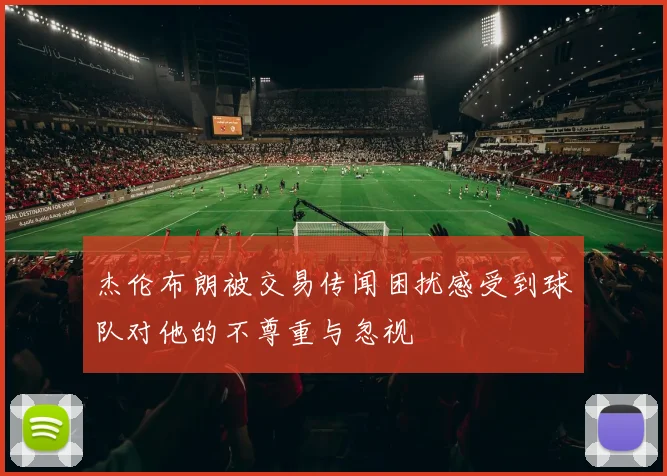 杰伦布朗被交易传闻困扰感受到球队对他的不尊重与忽视