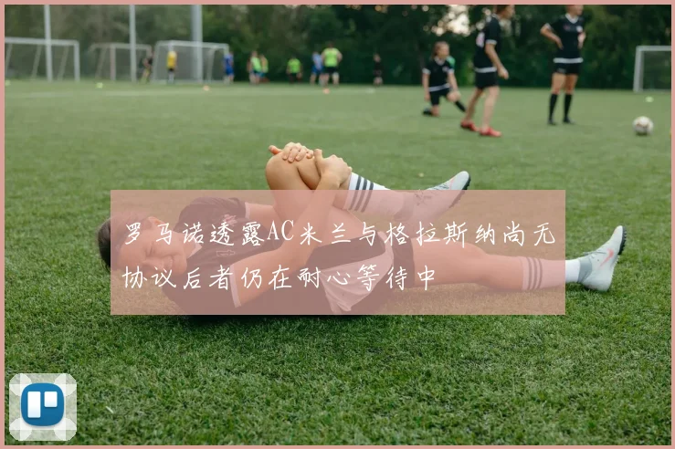 罗马诺透露AC米兰与格拉斯纳尚无协议后者仍在耐心等待中