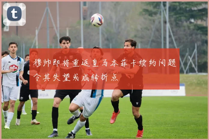 穆帅即将重返皇马本菲卡续约问题令其失望或成转折点