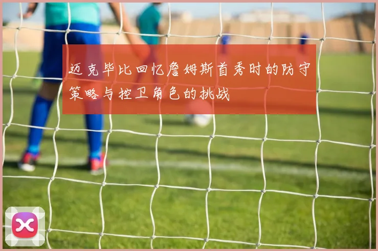 迈克毕比回忆詹姆斯首秀时的防守策略与控卫角色的挑战