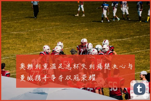 奥赖利重温足总杯失利痛楚决心与曼城携手争夺双冠荣耀