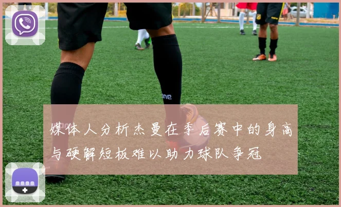 媒体人分析杰曼在季后赛中的身高与硬解短板难以助力球队争冠