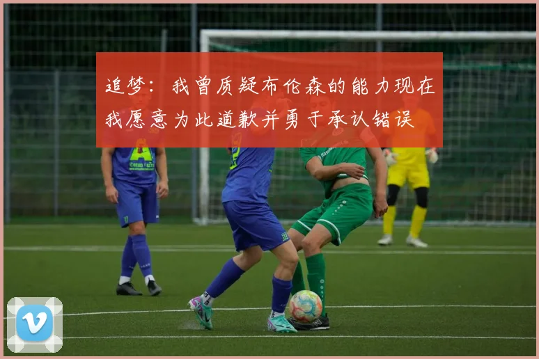 追梦：我曾质疑布伦森的能力现在我愿意为此道歉并勇于承认错误