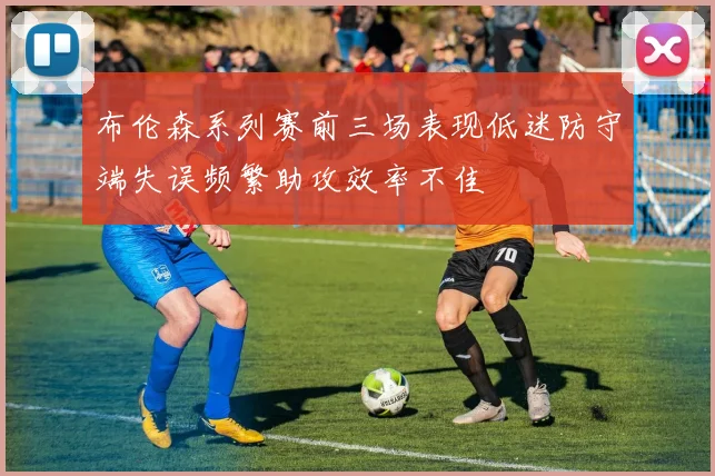 布伦森系列赛前三场表现低迷防守端失误频繁助攻效率不佳