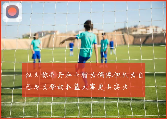 拉文称乔丹和卡特为偶像但认为自己与戈登的扣篮大赛更具实力