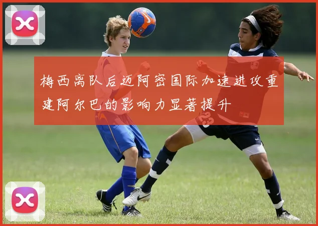 梅西离队后迈阿密国际加速进攻重建阿尔巴的影响力显著提升