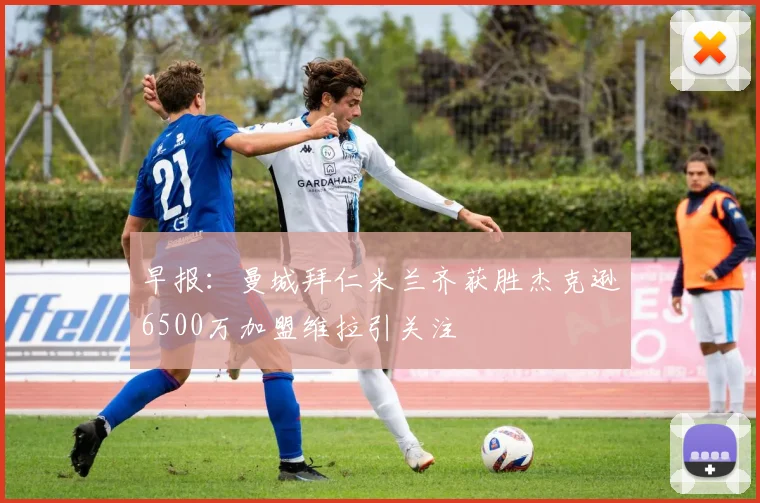 早报：曼城拜仁米兰齐获胜杰克逊6500万加盟维拉引关注