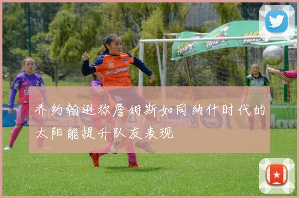 乔约翰逊称詹姆斯如同纳什时代的太阳能提升队友表现