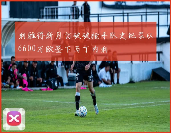 利雅得新月打破破枪手队史纪录以6600万欧签下马丁内利